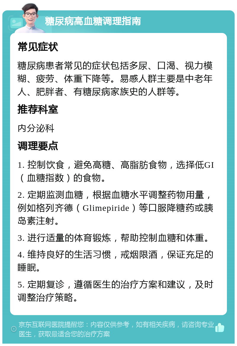 糖尿病高血糖调理指南 常见症状 糖尿病患者常见的症状包括多尿、口渴、视力模糊、疲劳、体重下降等。易感人群主要是中老年人、肥胖者、有糖尿病家族史的人群等。 推荐科室 内分泌科 调理要点 1. 控制饮食，避免高糖、高脂肪食物，选择低GI（血糖指数）的食物。 2. 定期监测血糖，根据血糖水平调整药物用量，例如格列齐德（Glimepiride）等口服降糖药或胰岛素注射。 3. 进行适量的体育锻炼，帮助控制血糖和体重。 4. 维持良好的生活习惯，戒烟限酒，保证充足的睡眠。 5. 定期复诊，遵循医生的治疗方案和建议，及时调整治疗策略。