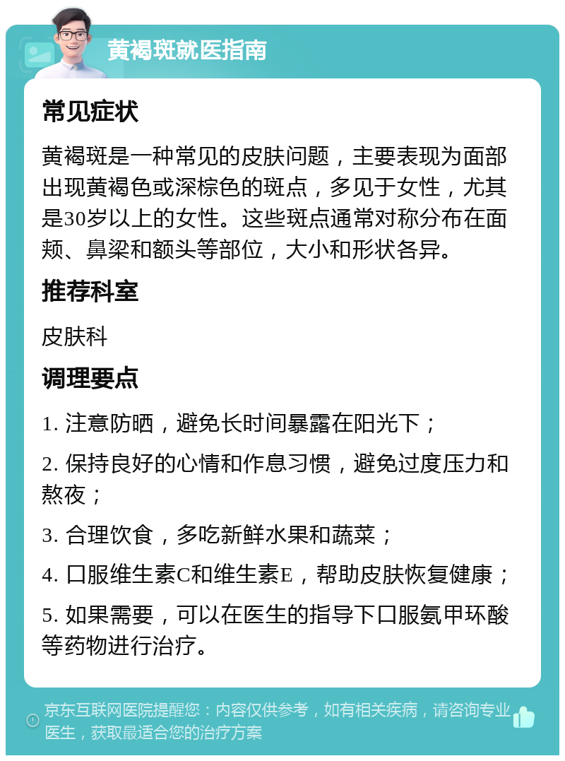 黄褐斑就医指南 常见症状 黄褐斑是一种常见的皮肤问题，主要表现为面部出现黄褐色或深棕色的斑点，多见于女性，尤其是30岁以上的女性。这些斑点通常对称分布在面颊、鼻梁和额头等部位，大小和形状各异。 推荐科室 皮肤科 调理要点 1. 注意防晒，避免长时间暴露在阳光下； 2. 保持良好的心情和作息习惯，避免过度压力和熬夜； 3. 合理饮食，多吃新鲜水果和蔬菜； 4. 口服维生素C和维生素E，帮助皮肤恢复健康； 5. 如果需要，可以在医生的指导下口服氨甲环酸等药物进行治疗。