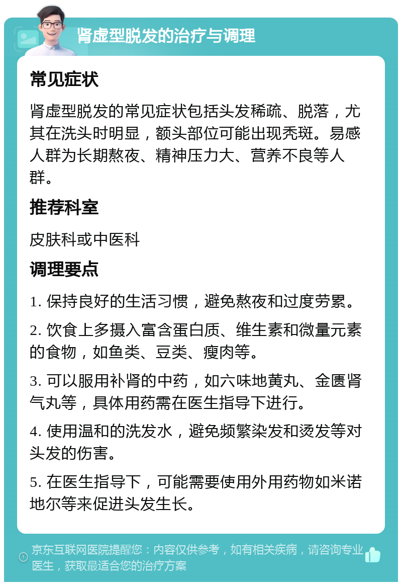 肾虚型脱发的治疗与调理 常见症状 肾虚型脱发的常见症状包括头发稀疏、脱落，尤其在洗头时明显，额头部位可能出现秃斑。易感人群为长期熬夜、精神压力大、营养不良等人群。 推荐科室 皮肤科或中医科 调理要点 1. 保持良好的生活习惯，避免熬夜和过度劳累。 2. 饮食上多摄入富含蛋白质、维生素和微量元素的食物，如鱼类、豆类、瘦肉等。 3. 可以服用补肾的中药，如六味地黄丸、金匮肾气丸等，具体用药需在医生指导下进行。 4. 使用温和的洗发水，避免频繁染发和烫发等对头发的伤害。 5. 在医生指导下，可能需要使用外用药物如米诺地尔等来促进头发生长。