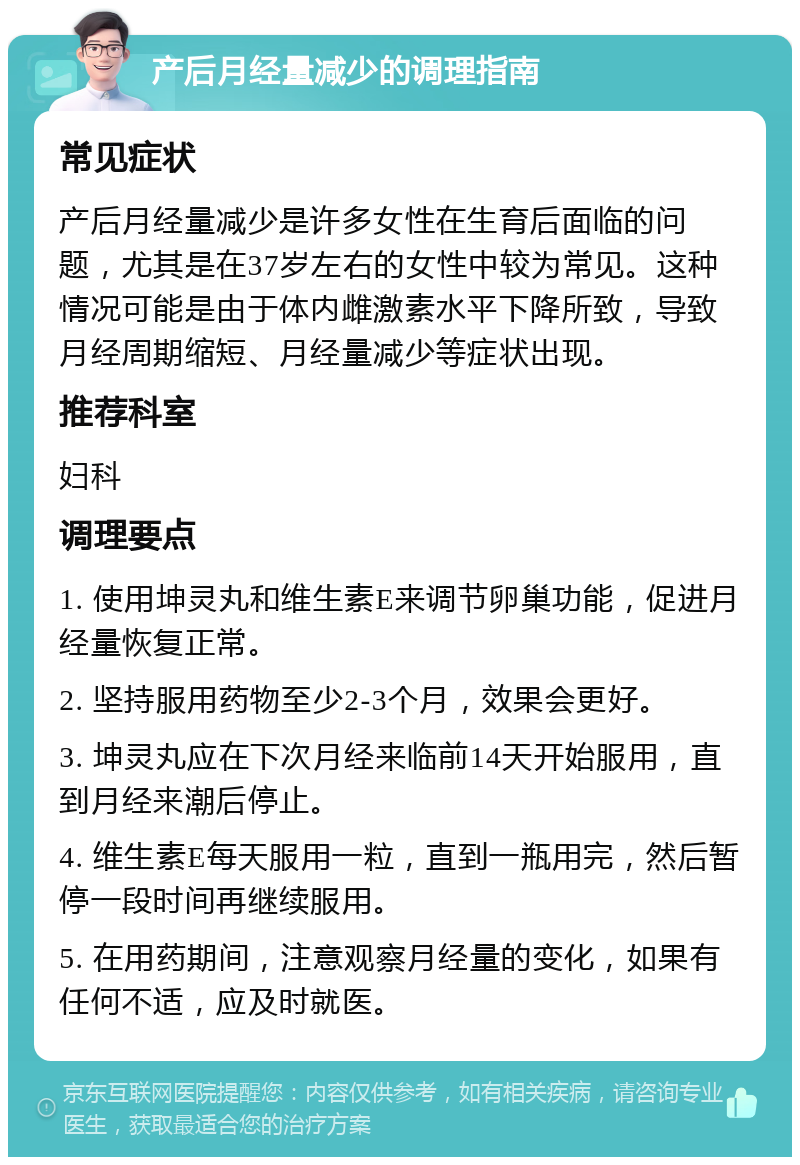 产后月经量减少的调理指南 常见症状 产后月经量减少是许多女性在生育后面临的问题，尤其是在37岁左右的女性中较为常见。这种情况可能是由于体内雌激素水平下降所致，导致月经周期缩短、月经量减少等症状出现。 推荐科室 妇科 调理要点 1. 使用坤灵丸和维生素E来调节卵巢功能，促进月经量恢复正常。 2. 坚持服用药物至少2-3个月，效果会更好。 3. 坤灵丸应在下次月经来临前14天开始服用，直到月经来潮后停止。 4. 维生素E每天服用一粒，直到一瓶用完，然后暂停一段时间再继续服用。 5. 在用药期间，注意观察月经量的变化，如果有任何不适，应及时就医。