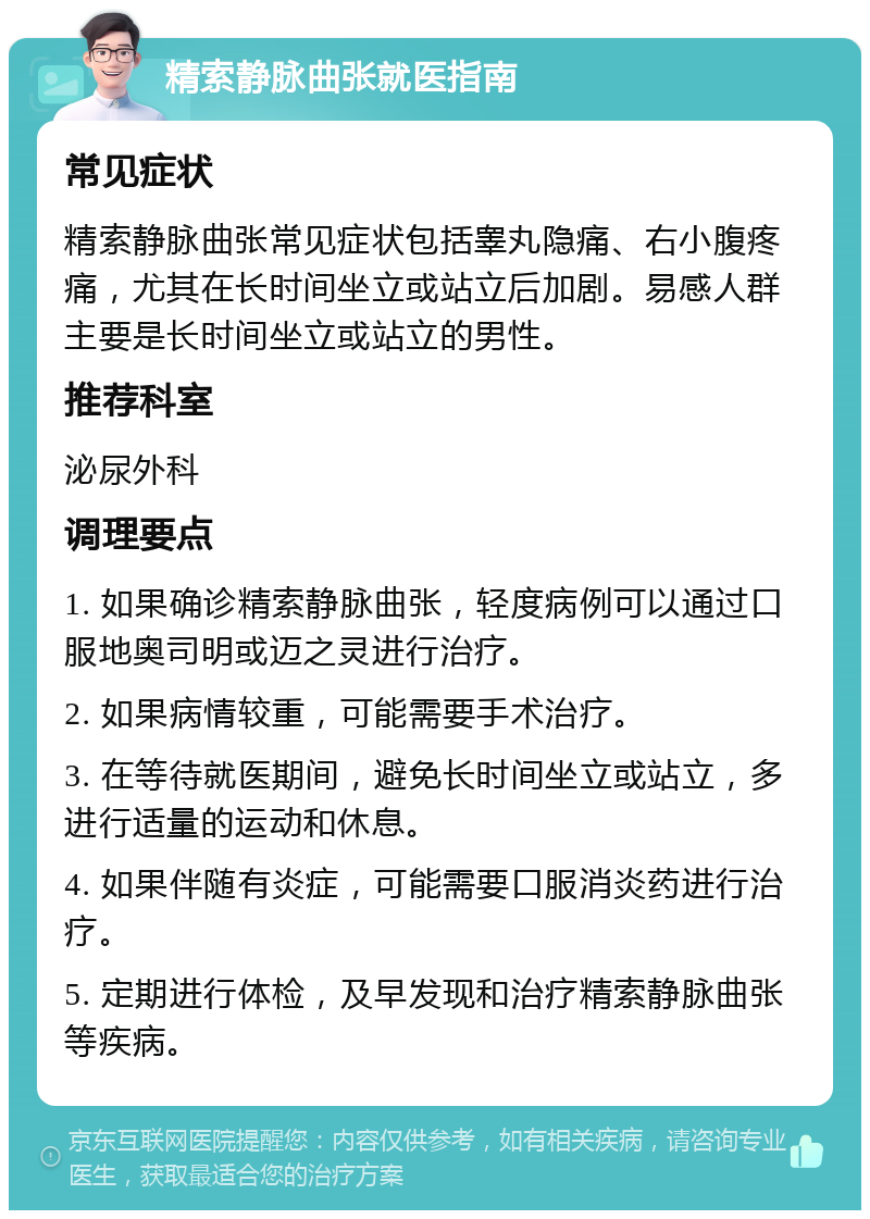 精索静脉曲张就医指南 常见症状 精索静脉曲张常见症状包括睾丸隐痛、右小腹疼痛，尤其在长时间坐立或站立后加剧。易感人群主要是长时间坐立或站立的男性。 推荐科室 泌尿外科 调理要点 1. 如果确诊精索静脉曲张，轻度病例可以通过口服地奥司明或迈之灵进行治疗。 2. 如果病情较重，可能需要手术治疗。 3. 在等待就医期间，避免长时间坐立或站立，多进行适量的运动和休息。 4. 如果伴随有炎症，可能需要口服消炎药进行治疗。 5. 定期进行体检，及早发现和治疗精索静脉曲张等疾病。