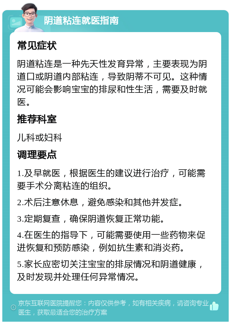 阴道粘连就医指南 常见症状 阴道粘连是一种先天性发育异常，主要表现为阴道口或阴道内部粘连，导致阴蒂不可见。这种情况可能会影响宝宝的排尿和性生活，需要及时就医。 推荐科室 儿科或妇科 调理要点 1.及早就医，根据医生的建议进行治疗，可能需要手术分离粘连的组织。 2.术后注意休息，避免感染和其他并发症。 3.定期复查，确保阴道恢复正常功能。 4.在医生的指导下，可能需要使用一些药物来促进恢复和预防感染，例如抗生素和消炎药。 5.家长应密切关注宝宝的排尿情况和阴道健康，及时发现并处理任何异常情况。