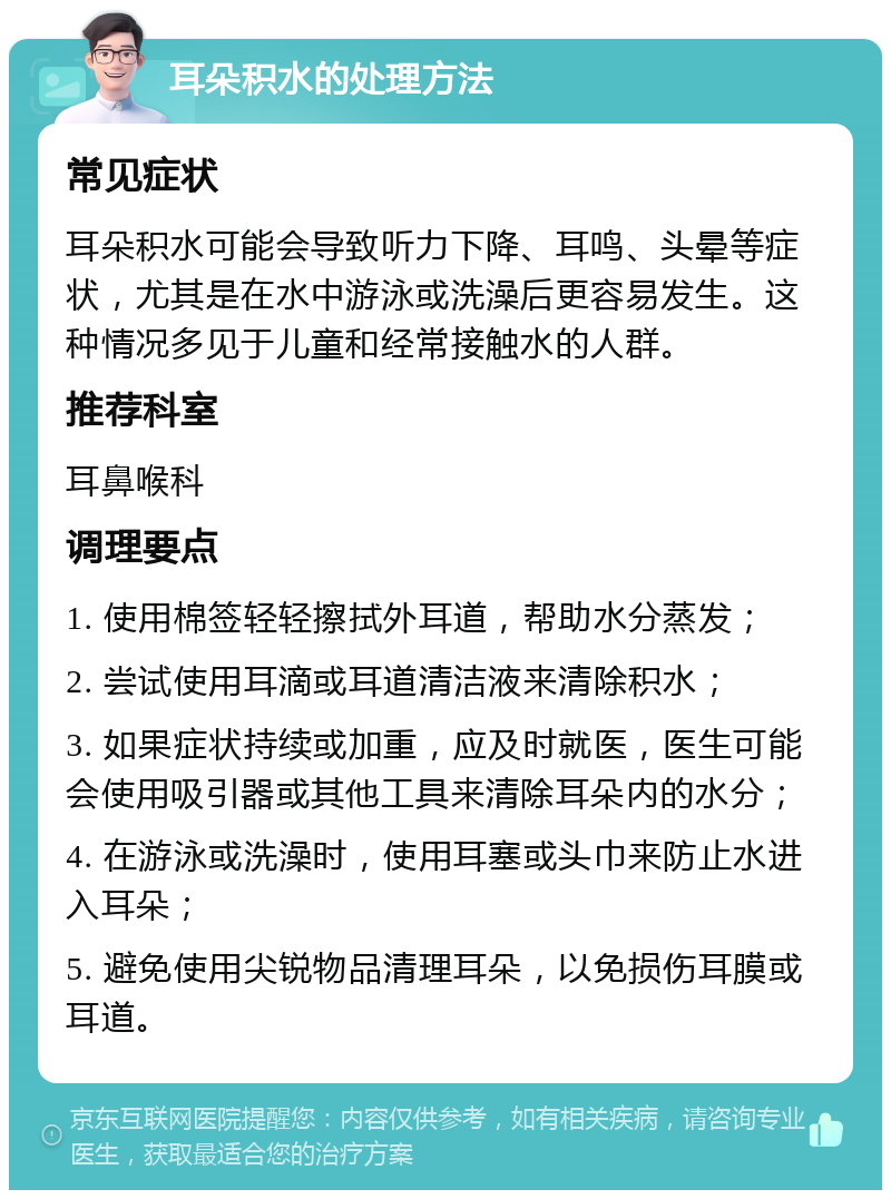 耳朵积水的处理方法 常见症状 耳朵积水可能会导致听力下降、耳鸣、头晕等症状，尤其是在水中游泳或洗澡后更容易发生。这种情况多见于儿童和经常接触水的人群。 推荐科室 耳鼻喉科 调理要点 1. 使用棉签轻轻擦拭外耳道，帮助水分蒸发； 2. 尝试使用耳滴或耳道清洁液来清除积水； 3. 如果症状持续或加重，应及时就医，医生可能会使用吸引器或其他工具来清除耳朵内的水分； 4. 在游泳或洗澡时，使用耳塞或头巾来防止水进入耳朵； 5. 避免使用尖锐物品清理耳朵，以免损伤耳膜或耳道。