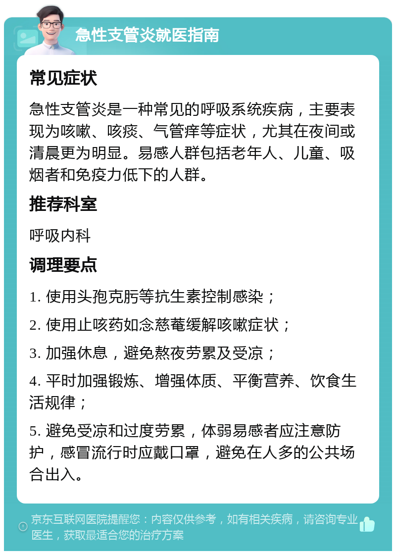 急性支管炎就医指南 常见症状 急性支管炎是一种常见的呼吸系统疾病，主要表现为咳嗽、咳痰、气管痒等症状，尤其在夜间或清晨更为明显。易感人群包括老年人、儿童、吸烟者和免疫力低下的人群。 推荐科室 呼吸内科 调理要点 1. 使用头孢克肟等抗生素控制感染； 2. 使用止咳药如念慈菴缓解咳嗽症状； 3. 加强休息，避免熬夜劳累及受凉； 4. 平时加强锻炼、增强体质、平衡营养、饮食生活规律； 5. 避免受凉和过度劳累，体弱易感者应注意防护，感冒流行时应戴口罩，避免在人多的公共场合出入。