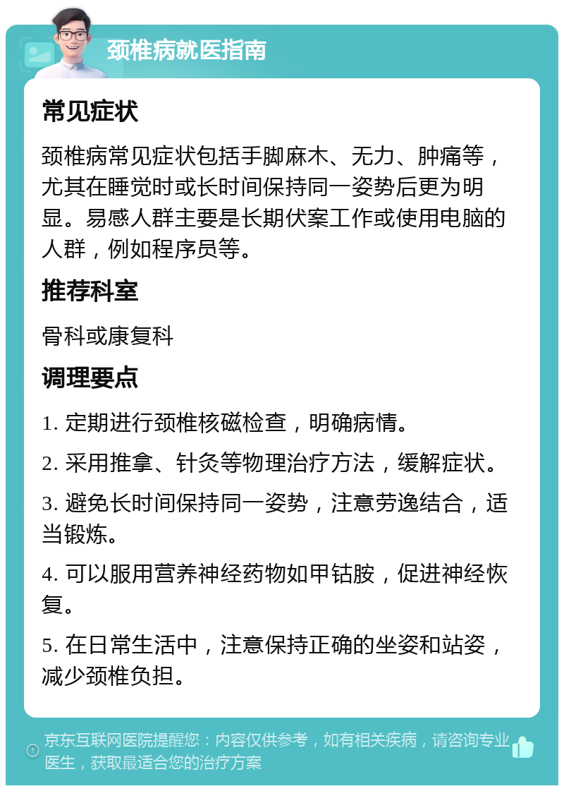 颈椎病就医指南 常见症状 颈椎病常见症状包括手脚麻木、无力、肿痛等，尤其在睡觉时或长时间保持同一姿势后更为明显。易感人群主要是长期伏案工作或使用电脑的人群，例如程序员等。 推荐科室 骨科或康复科 调理要点 1. 定期进行颈椎核磁检查，明确病情。 2. 采用推拿、针灸等物理治疗方法，缓解症状。 3. 避免长时间保持同一姿势，注意劳逸结合，适当锻炼。 4. 可以服用营养神经药物如甲钴胺，促进神经恢复。 5. 在日常生活中，注意保持正确的坐姿和站姿，减少颈椎负担。