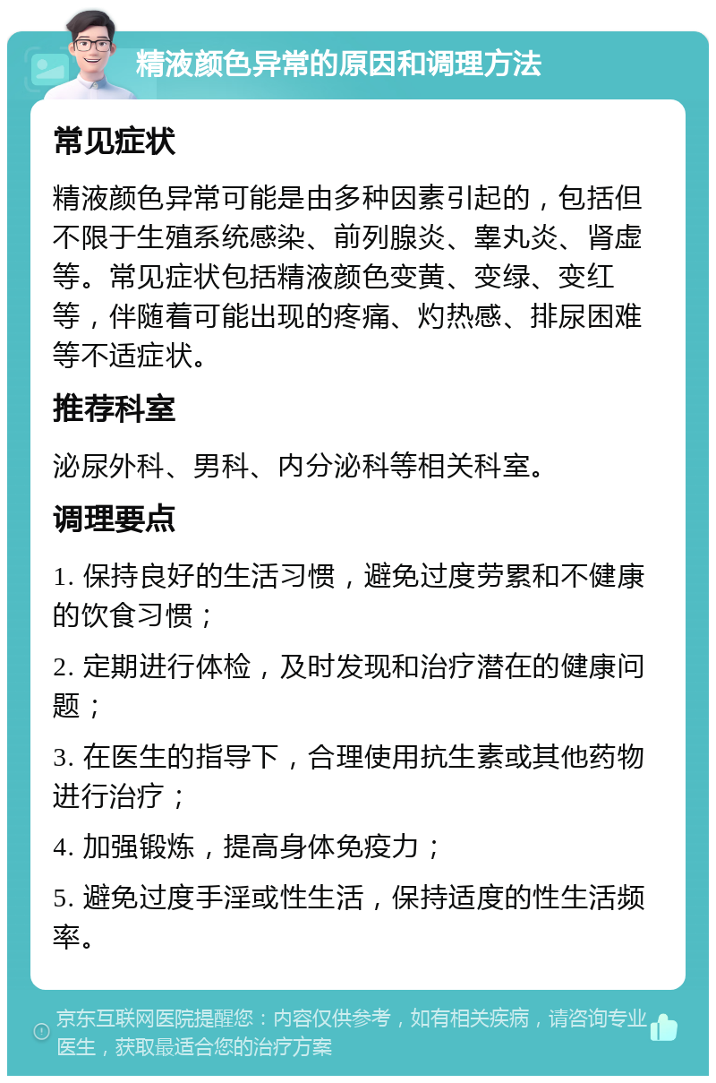 精液颜色异常的原因和调理方法 常见症状 精液颜色异常可能是由多种因素引起的，包括但不限于生殖系统感染、前列腺炎、睾丸炎、肾虚等。常见症状包括精液颜色变黄、变绿、变红等，伴随着可能出现的疼痛、灼热感、排尿困难等不适症状。 推荐科室 泌尿外科、男科、内分泌科等相关科室。 调理要点 1. 保持良好的生活习惯，避免过度劳累和不健康的饮食习惯； 2. 定期进行体检，及时发现和治疗潜在的健康问题； 3. 在医生的指导下，合理使用抗生素或其他药物进行治疗； 4. 加强锻炼，提高身体免疫力； 5. 避免过度手淫或性生活，保持适度的性生活频率。