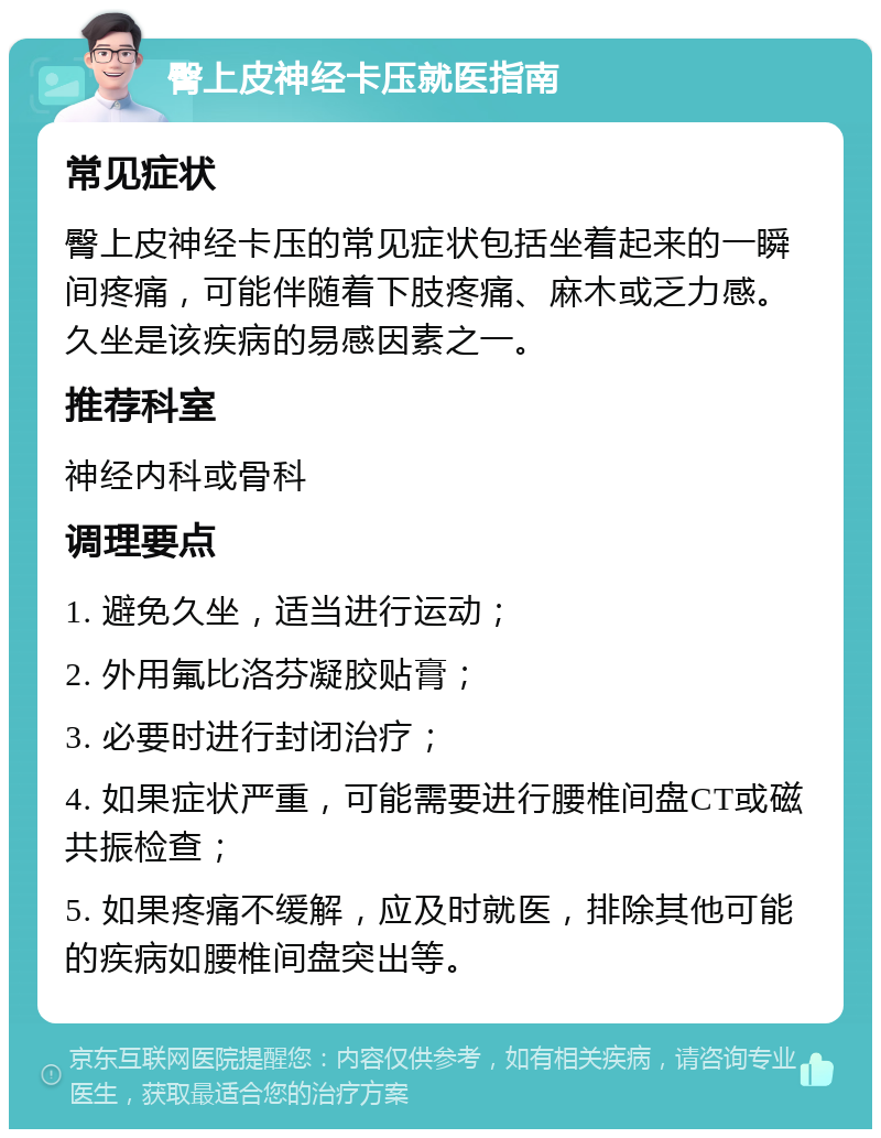 臀上皮神经卡压就医指南 常见症状 臀上皮神经卡压的常见症状包括坐着起来的一瞬间疼痛，可能伴随着下肢疼痛、麻木或乏力感。久坐是该疾病的易感因素之一。 推荐科室 神经内科或骨科 调理要点 1. 避免久坐，适当进行运动； 2. 外用氟比洛芬凝胶贴膏； 3. 必要时进行封闭治疗； 4. 如果症状严重，可能需要进行腰椎间盘CT或磁共振检查； 5. 如果疼痛不缓解，应及时就医，排除其他可能的疾病如腰椎间盘突出等。