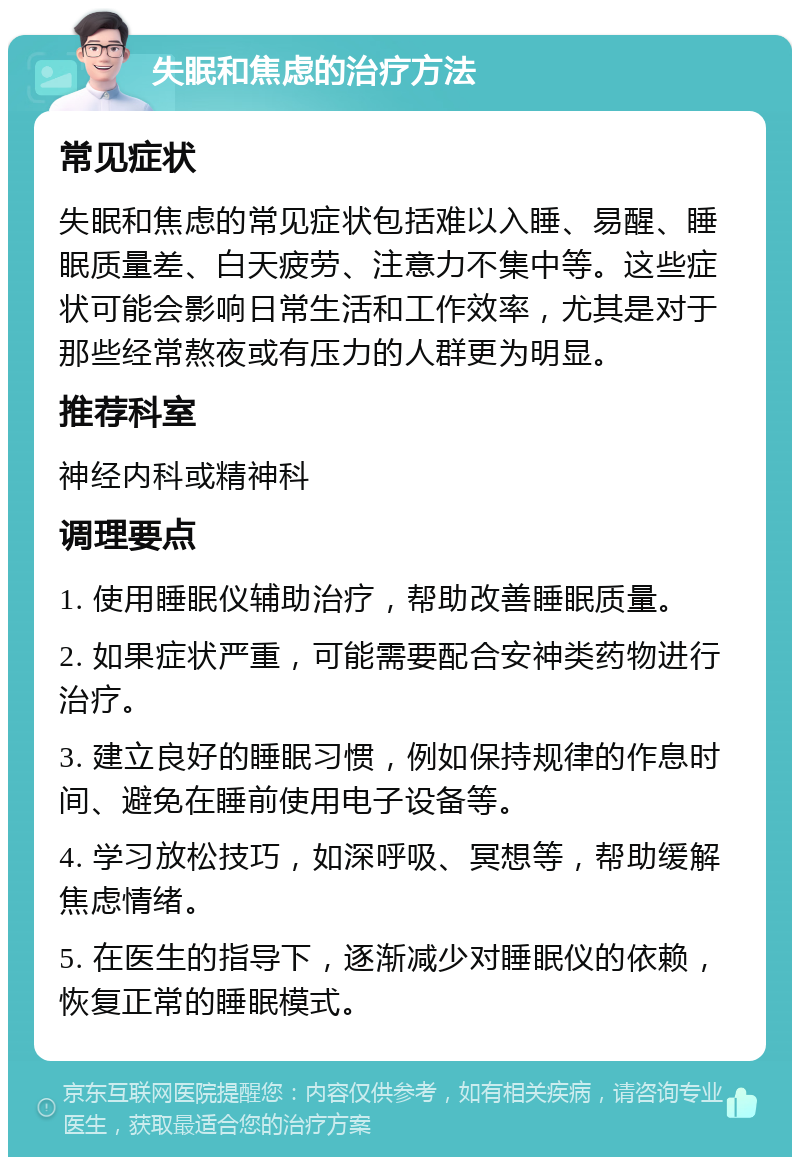 失眠和焦虑的治疗方法 常见症状 失眠和焦虑的常见症状包括难以入睡、易醒、睡眠质量差、白天疲劳、注意力不集中等。这些症状可能会影响日常生活和工作效率，尤其是对于那些经常熬夜或有压力的人群更为明显。 推荐科室 神经内科或精神科 调理要点 1. 使用睡眠仪辅助治疗，帮助改善睡眠质量。 2. 如果症状严重，可能需要配合安神类药物进行治疗。 3. 建立良好的睡眠习惯，例如保持规律的作息时间、避免在睡前使用电子设备等。 4. 学习放松技巧，如深呼吸、冥想等，帮助缓解焦虑情绪。 5. 在医生的指导下，逐渐减少对睡眠仪的依赖，恢复正常的睡眠模式。