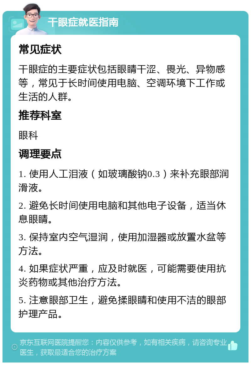 干眼症就医指南 常见症状 干眼症的主要症状包括眼睛干涩、畏光、异物感等，常见于长时间使用电脑、空调环境下工作或生活的人群。 推荐科室 眼科 调理要点 1. 使用人工泪液（如玻璃酸钠0.3）来补充眼部润滑液。 2. 避免长时间使用电脑和其他电子设备，适当休息眼睛。 3. 保持室内空气湿润，使用加湿器或放置水盆等方法。 4. 如果症状严重，应及时就医，可能需要使用抗炎药物或其他治疗方法。 5. 注意眼部卫生，避免揉眼睛和使用不洁的眼部护理产品。