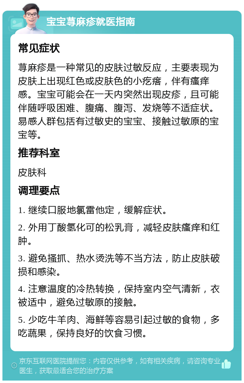 宝宝荨麻疹就医指南 常见症状 荨麻疹是一种常见的皮肤过敏反应，主要表现为皮肤上出现红色或皮肤色的小疙瘩，伴有瘙痒感。宝宝可能会在一天内突然出现皮疹，且可能伴随呼吸困难、腹痛、腹泻、发烧等不适症状。易感人群包括有过敏史的宝宝、接触过敏原的宝宝等。 推荐科室 皮肤科 调理要点 1. 继续口服地氯雷他定，缓解症状。 2. 外用丁酸氢化可的松乳膏，减轻皮肤瘙痒和红肿。 3. 避免搔抓、热水烫洗等不当方法，防止皮肤破损和感染。 4. 注意温度的冷热转换，保持室内空气清新，衣被适中，避免过敏原的接触。 5. 少吃牛羊肉、海鲜等容易引起过敏的食物，多吃蔬果，保持良好的饮食习惯。