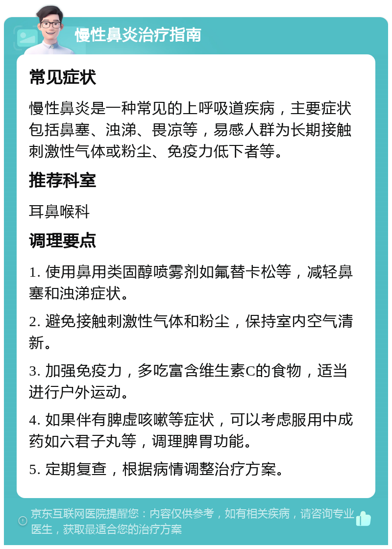 慢性鼻炎治疗指南 常见症状 慢性鼻炎是一种常见的上呼吸道疾病，主要症状包括鼻塞、浊涕、畏凉等，易感人群为长期接触刺激性气体或粉尘、免疫力低下者等。 推荐科室 耳鼻喉科 调理要点 1. 使用鼻用类固醇喷雾剂如氟替卡松等，减轻鼻塞和浊涕症状。 2. 避免接触刺激性气体和粉尘，保持室内空气清新。 3. 加强免疫力，多吃富含维生素C的食物，适当进行户外运动。 4. 如果伴有脾虚咳嗽等症状，可以考虑服用中成药如六君子丸等，调理脾胃功能。 5. 定期复查，根据病情调整治疗方案。