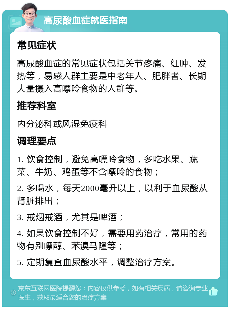 高尿酸血症就医指南 常见症状 高尿酸血症的常见症状包括关节疼痛、红肿、发热等，易感人群主要是中老年人、肥胖者、长期大量摄入高嘌呤食物的人群等。 推荐科室 内分泌科或风湿免疫科 调理要点 1. 饮食控制，避免高嘌呤食物，多吃水果、蔬菜、牛奶、鸡蛋等不含嘌呤的食物； 2. 多喝水，每天2000毫升以上，以利于血尿酸从肾脏排出； 3. 戒烟戒酒，尤其是啤酒； 4. 如果饮食控制不好，需要用药治疗，常用的药物有别嘌醇、苯溴马隆等； 5. 定期复查血尿酸水平，调整治疗方案。