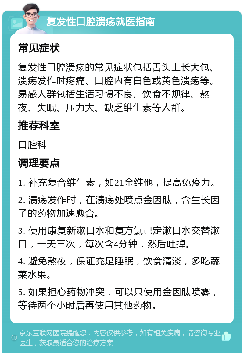 复发性口腔溃疡就医指南 常见症状 复发性口腔溃疡的常见症状包括舌头上长大包、溃疡发作时疼痛、口腔内有白色或黄色溃疡等。易感人群包括生活习惯不良、饮食不规律、熬夜、失眠、压力大、缺乏维生素等人群。 推荐科室 口腔科 调理要点 1. 补充复合维生素，如21金维他，提高免疫力。 2. 溃疡发作时，在溃疡处喷点金因肽，含生长因子的药物加速愈合。 3. 使用康复新漱口水和复方氯己定漱口水交替漱口，一天三次，每次含4分钟，然后吐掉。 4. 避免熬夜，保证充足睡眠，饮食清淡，多吃蔬菜水果。 5. 如果担心药物冲突，可以只使用金因肽喷雾，等待两个小时后再使用其他药物。