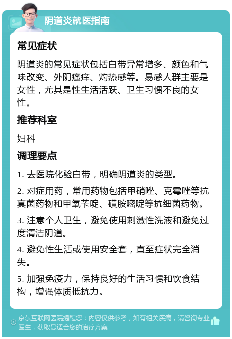 阴道炎就医指南 常见症状 阴道炎的常见症状包括白带异常增多、颜色和气味改变、外阴瘙痒、灼热感等。易感人群主要是女性，尤其是性生活活跃、卫生习惯不良的女性。 推荐科室 妇科 调理要点 1. 去医院化验白带，明确阴道炎的类型。 2. 对症用药，常用药物包括甲硝唑、克霉唑等抗真菌药物和甲氧苄啶、磺胺嘧啶等抗细菌药物。 3. 注意个人卫生，避免使用刺激性洗液和避免过度清洁阴道。 4. 避免性生活或使用安全套，直至症状完全消失。 5. 加强免疫力，保持良好的生活习惯和饮食结构，增强体质抵抗力。