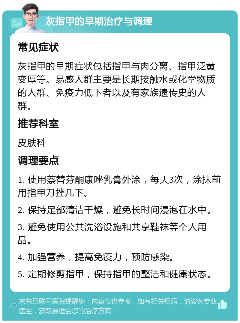 灰指甲的早期治疗与调理 常见症状 灰指甲的早期症状包括指甲与肉分离、指甲泛黄变厚等。易感人群主要是长期接触水或化学物质的人群、免疫力低下者以及有家族遗传史的人群。 推荐科室 皮肤科 调理要点 1. 使用萘替芬酮康唑乳膏外涂，每天3次，涂抹前用指甲刀挫几下。 2. 保持足部清洁干燥，避免长时间浸泡在水中。 3. 避免使用公共洗浴设施和共享鞋袜等个人用品。 4. 加强营养，提高免疫力，预防感染。 5. 定期修剪指甲，保持指甲的整洁和健康状态。