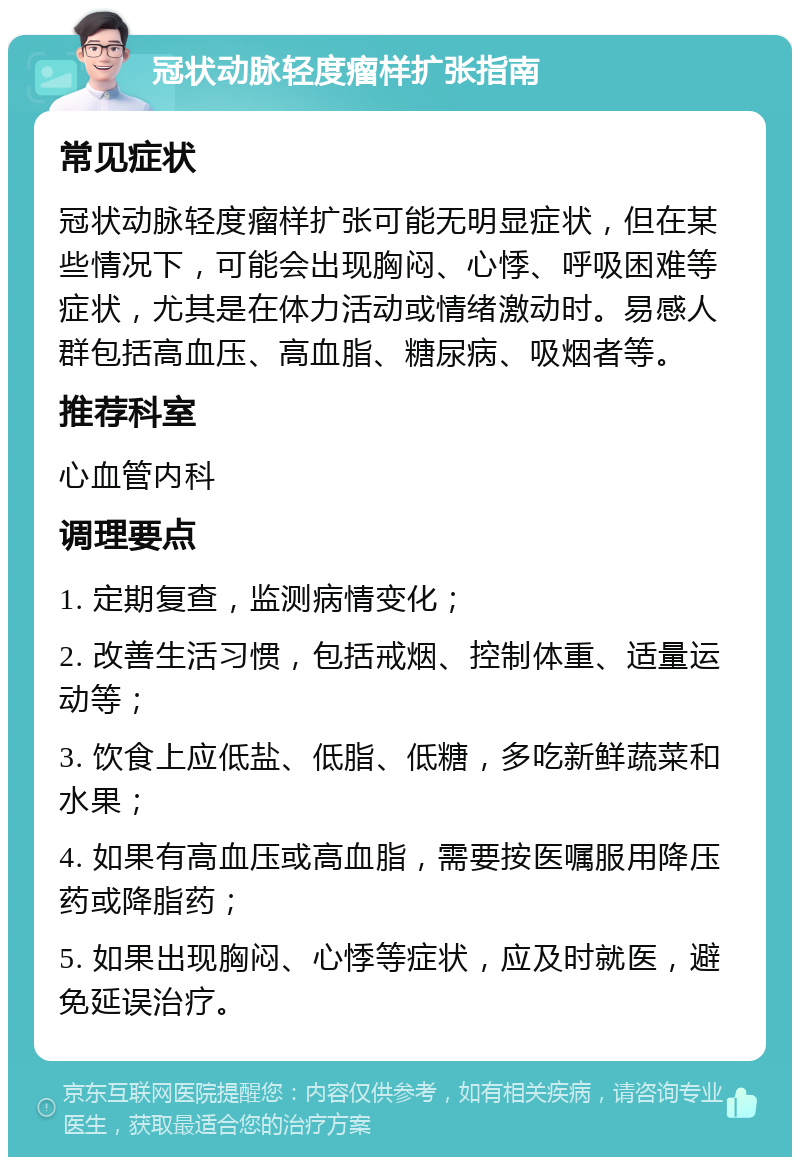 冠状动脉轻度瘤样扩张指南 常见症状 冠状动脉轻度瘤样扩张可能无明显症状，但在某些情况下，可能会出现胸闷、心悸、呼吸困难等症状，尤其是在体力活动或情绪激动时。易感人群包括高血压、高血脂、糖尿病、吸烟者等。 推荐科室 心血管内科 调理要点 1. 定期复查，监测病情变化； 2. 改善生活习惯，包括戒烟、控制体重、适量运动等； 3. 饮食上应低盐、低脂、低糖，多吃新鲜蔬菜和水果； 4. 如果有高血压或高血脂，需要按医嘱服用降压药或降脂药； 5. 如果出现胸闷、心悸等症状，应及时就医，避免延误治疗。