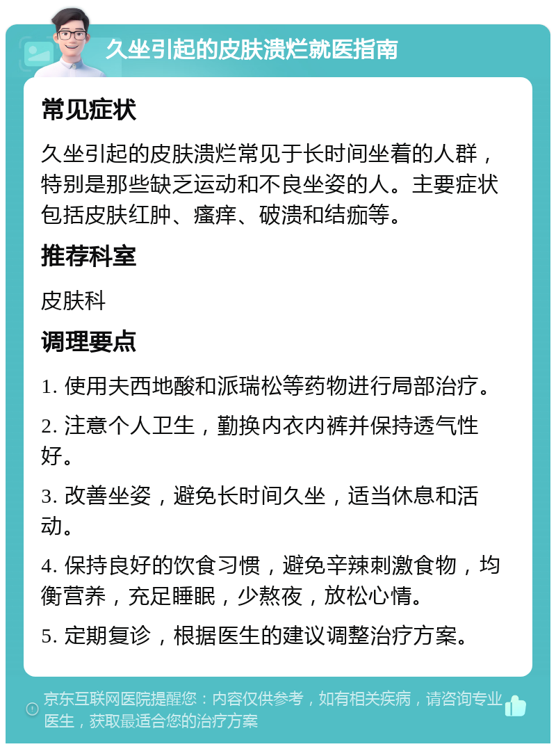 久坐引起的皮肤溃烂就医指南 常见症状 久坐引起的皮肤溃烂常见于长时间坐着的人群，特别是那些缺乏运动和不良坐姿的人。主要症状包括皮肤红肿、瘙痒、破溃和结痂等。 推荐科室 皮肤科 调理要点 1. 使用夫西地酸和派瑞松等药物进行局部治疗。 2. 注意个人卫生，勤换内衣内裤并保持透气性好。 3. 改善坐姿，避免长时间久坐，适当休息和活动。 4. 保持良好的饮食习惯，避免辛辣刺激食物，均衡营养，充足睡眠，少熬夜，放松心情。 5. 定期复诊，根据医生的建议调整治疗方案。