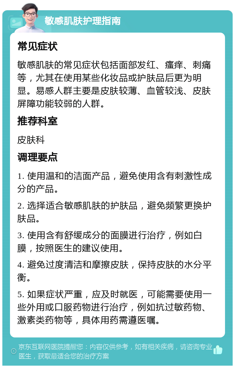 敏感肌肤护理指南 常见症状 敏感肌肤的常见症状包括面部发红、瘙痒、刺痛等，尤其在使用某些化妆品或护肤品后更为明显。易感人群主要是皮肤较薄、血管较浅、皮肤屏障功能较弱的人群。 推荐科室 皮肤科 调理要点 1. 使用温和的洁面产品，避免使用含有刺激性成分的产品。 2. 选择适合敏感肌肤的护肤品，避免频繁更换护肤品。 3. 使用含有舒缓成分的面膜进行治疗，例如白膜，按照医生的建议使用。 4. 避免过度清洁和摩擦皮肤，保持皮肤的水分平衡。 5. 如果症状严重，应及时就医，可能需要使用一些外用或口服药物进行治疗，例如抗过敏药物、激素类药物等，具体用药需遵医嘱。