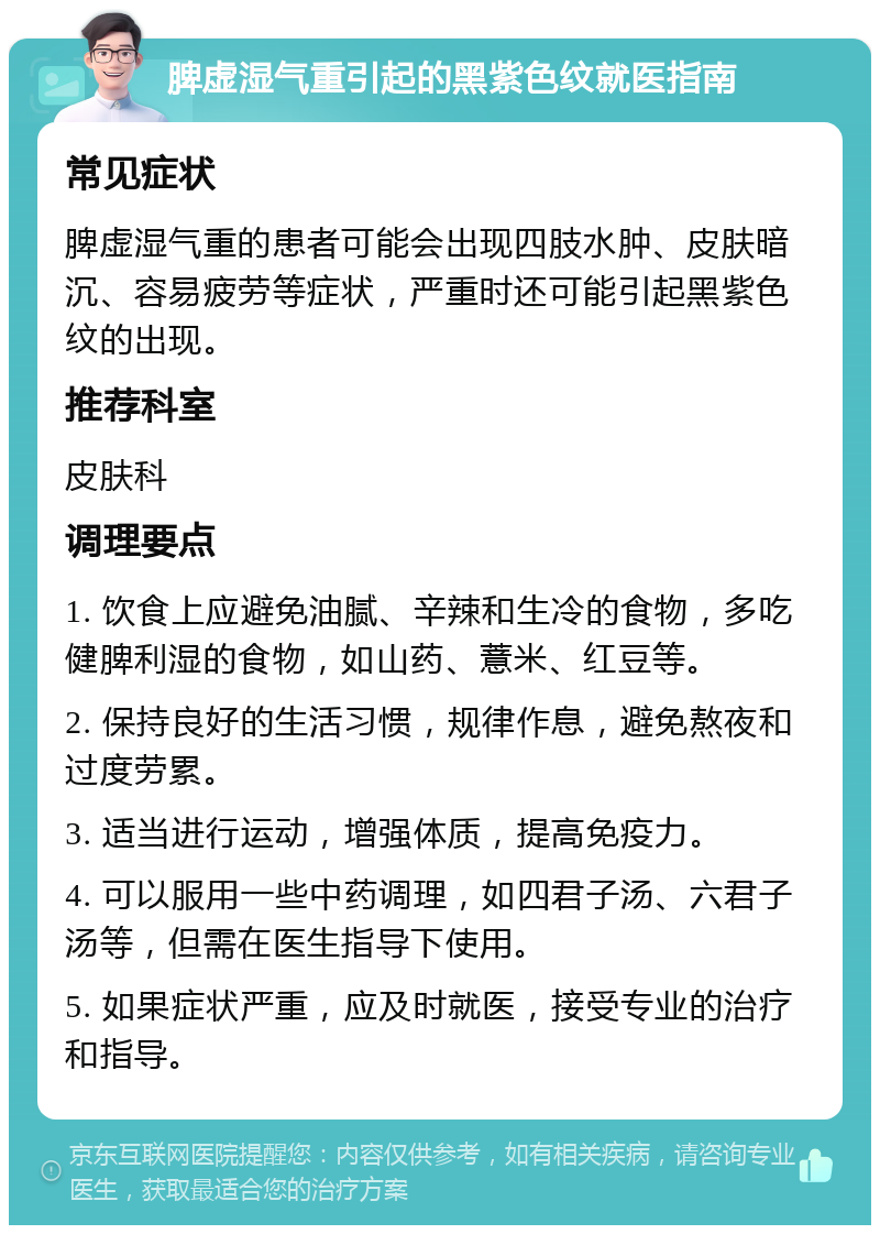 脾虚湿气重引起的黑紫色纹就医指南 常见症状 脾虚湿气重的患者可能会出现四肢水肿、皮肤暗沉、容易疲劳等症状，严重时还可能引起黑紫色纹的出现。 推荐科室 皮肤科 调理要点 1. 饮食上应避免油腻、辛辣和生冷的食物，多吃健脾利湿的食物，如山药、薏米、红豆等。 2. 保持良好的生活习惯，规律作息，避免熬夜和过度劳累。 3. 适当进行运动，增强体质，提高免疫力。 4. 可以服用一些中药调理，如四君子汤、六君子汤等，但需在医生指导下使用。 5. 如果症状严重，应及时就医，接受专业的治疗和指导。