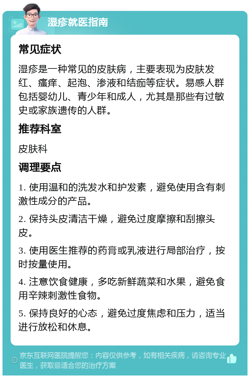 湿疹就医指南 常见症状 湿疹是一种常见的皮肤病，主要表现为皮肤发红、瘙痒、起泡、渗液和结痂等症状。易感人群包括婴幼儿、青少年和成人，尤其是那些有过敏史或家族遗传的人群。 推荐科室 皮肤科 调理要点 1. 使用温和的洗发水和护发素，避免使用含有刺激性成分的产品。 2. 保持头皮清洁干燥，避免过度摩擦和刮擦头皮。 3. 使用医生推荐的药膏或乳液进行局部治疗，按时按量使用。 4. 注意饮食健康，多吃新鲜蔬菜和水果，避免食用辛辣刺激性食物。 5. 保持良好的心态，避免过度焦虑和压力，适当进行放松和休息。