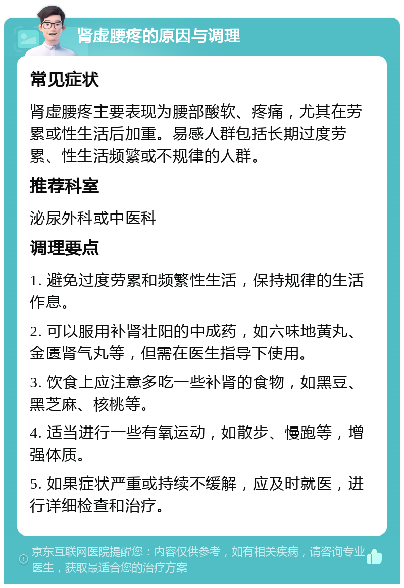 肾虚腰疼的原因与调理 常见症状 肾虚腰疼主要表现为腰部酸软、疼痛，尤其在劳累或性生活后加重。易感人群包括长期过度劳累、性生活频繁或不规律的人群。 推荐科室 泌尿外科或中医科 调理要点 1. 避免过度劳累和频繁性生活，保持规律的生活作息。 2. 可以服用补肾壮阳的中成药，如六味地黄丸、金匮肾气丸等，但需在医生指导下使用。 3. 饮食上应注意多吃一些补肾的食物，如黑豆、黑芝麻、核桃等。 4. 适当进行一些有氧运动，如散步、慢跑等，增强体质。 5. 如果症状严重或持续不缓解，应及时就医，进行详细检查和治疗。