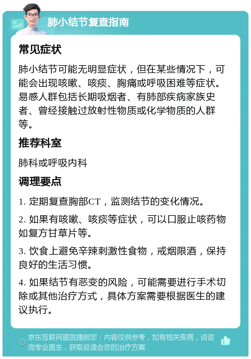 肺小结节复查指南 常见症状 肺小结节可能无明显症状，但在某些情况下，可能会出现咳嗽、咳痰、胸痛或呼吸困难等症状。易感人群包括长期吸烟者、有肺部疾病家族史者、曾经接触过放射性物质或化学物质的人群等。 推荐科室 肺科或呼吸内科 调理要点 1. 定期复查胸部CT，监测结节的变化情况。 2. 如果有咳嗽、咳痰等症状，可以口服止咳药物如复方甘草片等。 3. 饮食上避免辛辣刺激性食物，戒烟限酒，保持良好的生活习惯。 4. 如果结节有恶变的风险，可能需要进行手术切除或其他治疗方式，具体方案需要根据医生的建议执行。