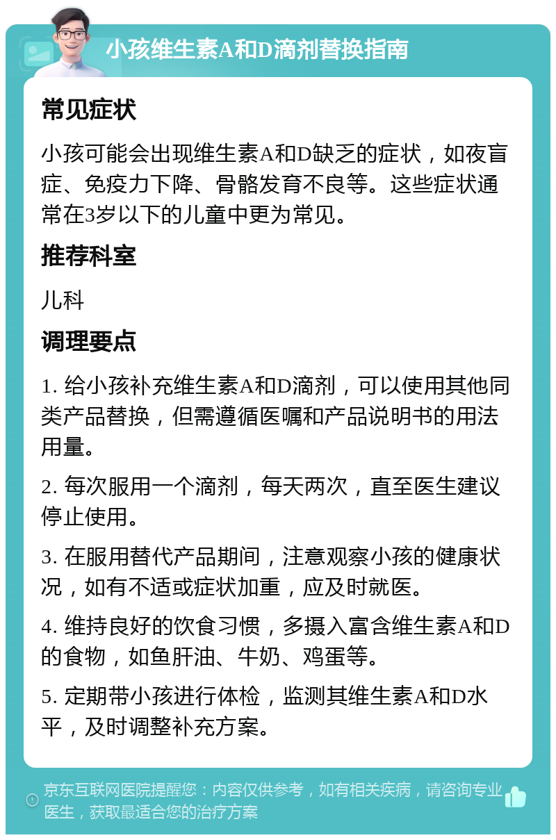 小孩维生素A和D滴剂替换指南 常见症状 小孩可能会出现维生素A和D缺乏的症状，如夜盲症、免疫力下降、骨骼发育不良等。这些症状通常在3岁以下的儿童中更为常见。 推荐科室 儿科 调理要点 1. 给小孩补充维生素A和D滴剂，可以使用其他同类产品替换，但需遵循医嘱和产品说明书的用法用量。 2. 每次服用一个滴剂，每天两次，直至医生建议停止使用。 3. 在服用替代产品期间，注意观察小孩的健康状况，如有不适或症状加重，应及时就医。 4. 维持良好的饮食习惯，多摄入富含维生素A和D的食物，如鱼肝油、牛奶、鸡蛋等。 5. 定期带小孩进行体检，监测其维生素A和D水平，及时调整补充方案。