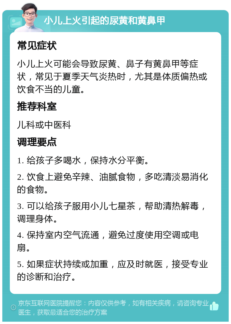 小儿上火引起的尿黄和黄鼻甲 常见症状 小儿上火可能会导致尿黄、鼻子有黄鼻甲等症状，常见于夏季天气炎热时，尤其是体质偏热或饮食不当的儿童。 推荐科室 儿科或中医科 调理要点 1. 给孩子多喝水，保持水分平衡。 2. 饮食上避免辛辣、油腻食物，多吃清淡易消化的食物。 3. 可以给孩子服用小儿七星茶，帮助清热解毒，调理身体。 4. 保持室内空气流通，避免过度使用空调或电扇。 5. 如果症状持续或加重，应及时就医，接受专业的诊断和治疗。