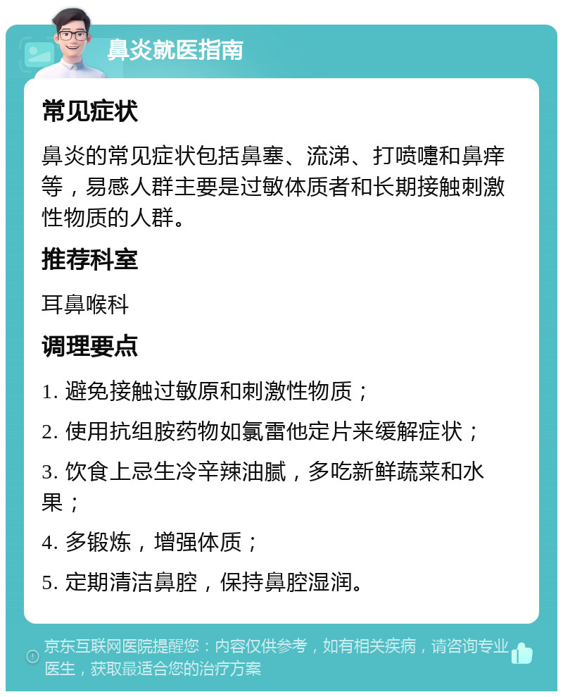 鼻炎就医指南 常见症状 鼻炎的常见症状包括鼻塞、流涕、打喷嚏和鼻痒等，易感人群主要是过敏体质者和长期接触刺激性物质的人群。 推荐科室 耳鼻喉科 调理要点 1. 避免接触过敏原和刺激性物质； 2. 使用抗组胺药物如氯雷他定片来缓解症状； 3. 饮食上忌生冷辛辣油腻，多吃新鲜蔬菜和水果； 4. 多锻炼，增强体质； 5. 定期清洁鼻腔，保持鼻腔湿润。