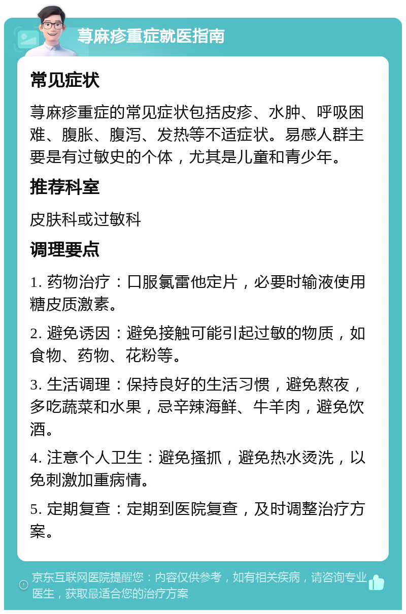 荨麻疹重症就医指南 常见症状 荨麻疹重症的常见症状包括皮疹、水肿、呼吸困难、腹胀、腹泻、发热等不适症状。易感人群主要是有过敏史的个体，尤其是儿童和青少年。 推荐科室 皮肤科或过敏科 调理要点 1. 药物治疗：口服氯雷他定片，必要时输液使用糖皮质激素。 2. 避免诱因：避免接触可能引起过敏的物质，如食物、药物、花粉等。 3. 生活调理：保持良好的生活习惯，避免熬夜，多吃蔬菜和水果，忌辛辣海鲜、牛羊肉，避免饮酒。 4. 注意个人卫生：避免搔抓，避免热水烫洗，以免刺激加重病情。 5. 定期复查：定期到医院复查，及时调整治疗方案。