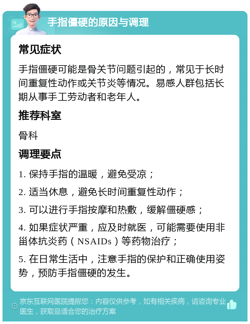 手指僵硬的原因与调理 常见症状 手指僵硬可能是骨关节问题引起的，常见于长时间重复性动作或关节炎等情况。易感人群包括长期从事手工劳动者和老年人。 推荐科室 骨科 调理要点 1. 保持手指的温暖，避免受凉； 2. 适当休息，避免长时间重复性动作； 3. 可以进行手指按摩和热敷，缓解僵硬感； 4. 如果症状严重，应及时就医，可能需要使用非甾体抗炎药（NSAIDs）等药物治疗； 5. 在日常生活中，注意手指的保护和正确使用姿势，预防手指僵硬的发生。