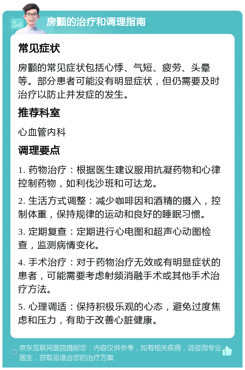 房颤的治疗和调理指南 常见症状 房颤的常见症状包括心悸、气短、疲劳、头晕等。部分患者可能没有明显症状，但仍需要及时治疗以防止并发症的发生。 推荐科室 心血管内科 调理要点 1. 药物治疗：根据医生建议服用抗凝药物和心律控制药物，如利伐沙班和可达龙。 2. 生活方式调整：减少咖啡因和酒精的摄入，控制体重，保持规律的运动和良好的睡眠习惯。 3. 定期复查：定期进行心电图和超声心动图检查，监测病情变化。 4. 手术治疗：对于药物治疗无效或有明显症状的患者，可能需要考虑射频消融手术或其他手术治疗方法。 5. 心理调适：保持积极乐观的心态，避免过度焦虑和压力，有助于改善心脏健康。