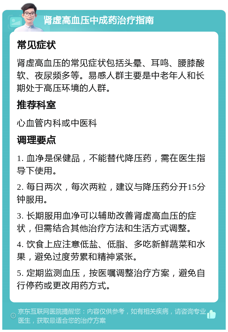 肾虚高血压中成药治疗指南 常见症状 肾虚高血压的常见症状包括头晕、耳鸣、腰膝酸软、夜尿频多等。易感人群主要是中老年人和长期处于高压环境的人群。 推荐科室 心血管内科或中医科 调理要点 1. 血净是保健品，不能替代降压药，需在医生指导下使用。 2. 每日两次，每次两粒，建议与降压药分开15分钟服用。 3. 长期服用血净可以辅助改善肾虚高血压的症状，但需结合其他治疗方法和生活方式调整。 4. 饮食上应注意低盐、低脂、多吃新鲜蔬菜和水果，避免过度劳累和精神紧张。 5. 定期监测血压，按医嘱调整治疗方案，避免自行停药或更改用药方式。