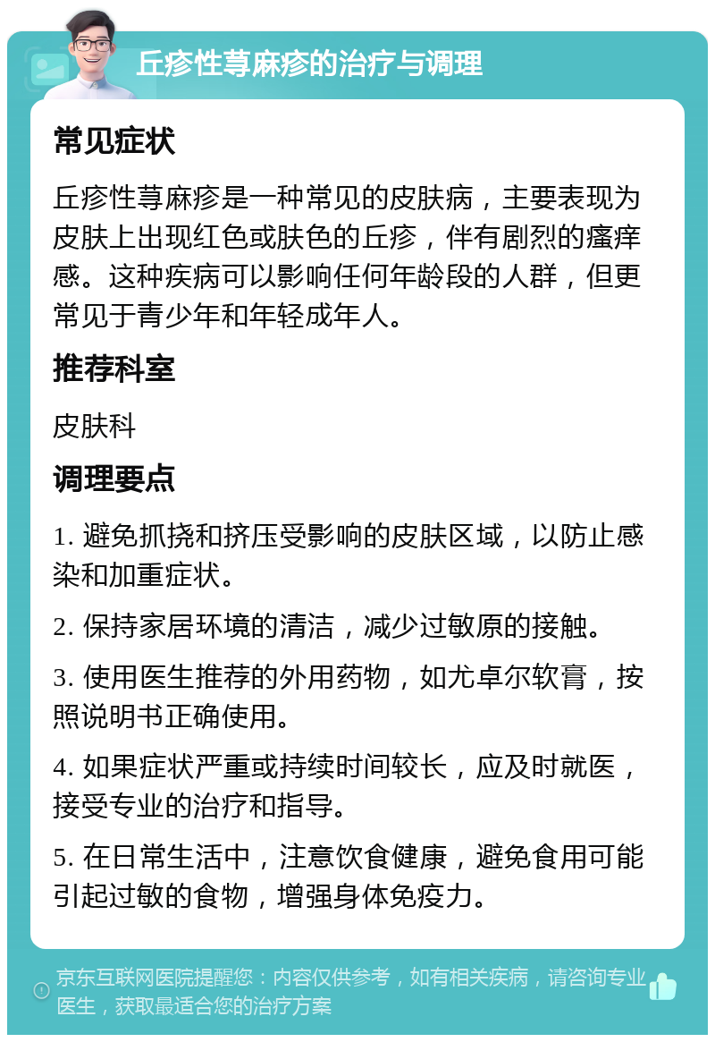 丘疹性荨麻疹的治疗与调理 常见症状 丘疹性荨麻疹是一种常见的皮肤病，主要表现为皮肤上出现红色或肤色的丘疹，伴有剧烈的瘙痒感。这种疾病可以影响任何年龄段的人群，但更常见于青少年和年轻成年人。 推荐科室 皮肤科 调理要点 1. 避免抓挠和挤压受影响的皮肤区域，以防止感染和加重症状。 2. 保持家居环境的清洁，减少过敏原的接触。 3. 使用医生推荐的外用药物，如尤卓尔软膏，按照说明书正确使用。 4. 如果症状严重或持续时间较长，应及时就医，接受专业的治疗和指导。 5. 在日常生活中，注意饮食健康，避免食用可能引起过敏的食物，增强身体免疫力。