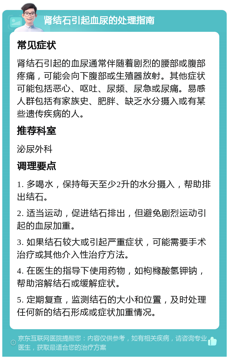 肾结石引起血尿的处理指南 常见症状 肾结石引起的血尿通常伴随着剧烈的腰部或腹部疼痛，可能会向下腹部或生殖器放射。其他症状可能包括恶心、呕吐、尿频、尿急或尿痛。易感人群包括有家族史、肥胖、缺乏水分摄入或有某些遗传疾病的人。 推荐科室 泌尿外科 调理要点 1. 多喝水，保持每天至少2升的水分摄入，帮助排出结石。 2. 适当运动，促进结石排出，但避免剧烈运动引起的血尿加重。 3. 如果结石较大或引起严重症状，可能需要手术治疗或其他介入性治疗方法。 4. 在医生的指导下使用药物，如枸橼酸氢钾钠，帮助溶解结石或缓解症状。 5. 定期复查，监测结石的大小和位置，及时处理任何新的结石形成或症状加重情况。