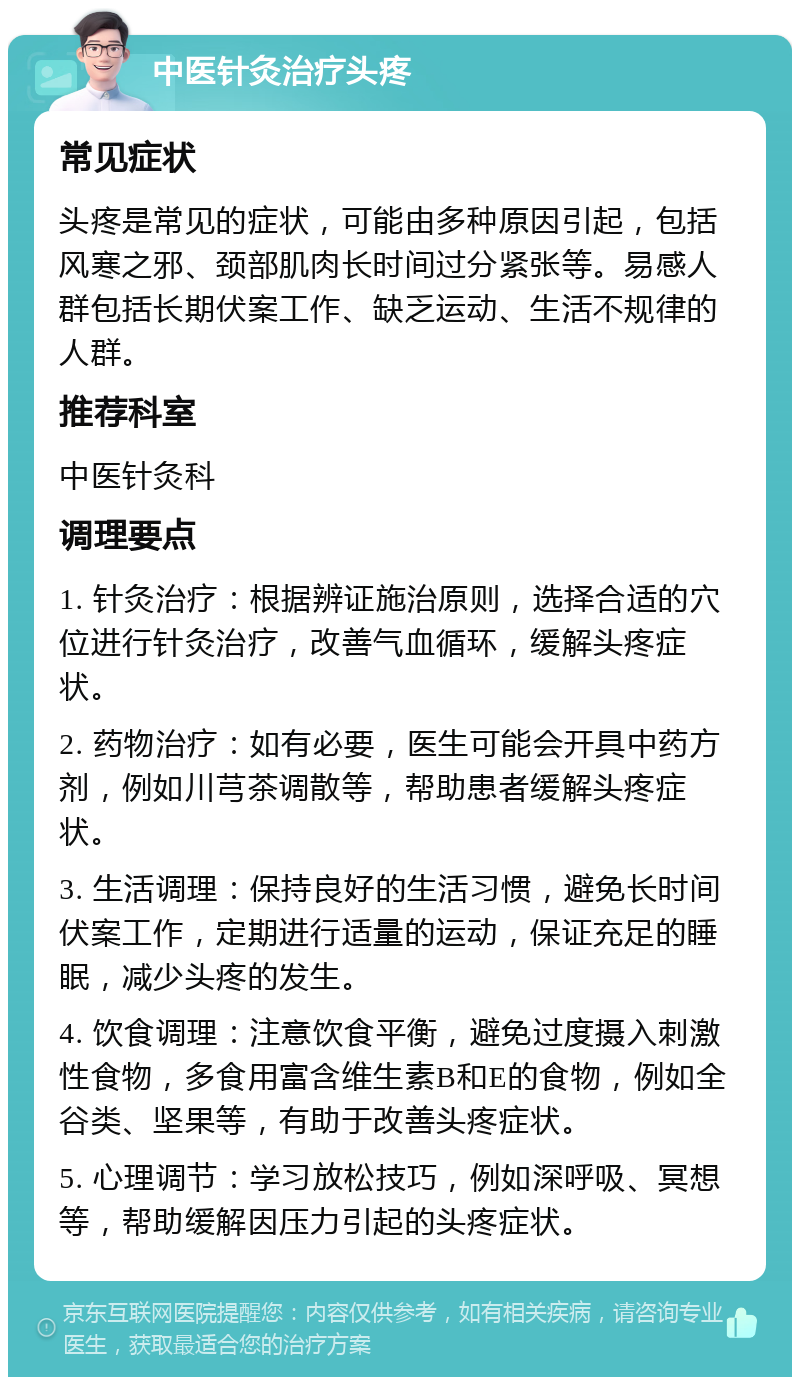 中医针灸治疗头疼 常见症状 头疼是常见的症状，可能由多种原因引起，包括风寒之邪、颈部肌肉长时间过分紧张等。易感人群包括长期伏案工作、缺乏运动、生活不规律的人群。 推荐科室 中医针灸科 调理要点 1. 针灸治疗：根据辨证施治原则，选择合适的穴位进行针灸治疗，改善气血循环，缓解头疼症状。 2. 药物治疗：如有必要，医生可能会开具中药方剂，例如川芎茶调散等，帮助患者缓解头疼症状。 3. 生活调理：保持良好的生活习惯，避免长时间伏案工作，定期进行适量的运动，保证充足的睡眠，减少头疼的发生。 4. 饮食调理：注意饮食平衡，避免过度摄入刺激性食物，多食用富含维生素B和E的食物，例如全谷类、坚果等，有助于改善头疼症状。 5. 心理调节：学习放松技巧，例如深呼吸、冥想等，帮助缓解因压力引起的头疼症状。