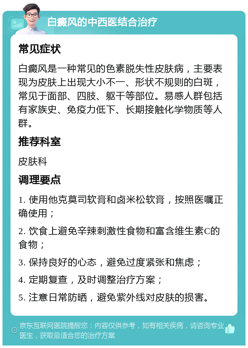 白癜风的中西医结合治疗 常见症状 白癜风是一种常见的色素脱失性皮肤病，主要表现为皮肤上出现大小不一、形状不规则的白斑，常见于面部、四肢、躯干等部位。易感人群包括有家族史、免疫力低下、长期接触化学物质等人群。 推荐科室 皮肤科 调理要点 1. 使用他克莫司软膏和卤米松软膏，按照医嘱正确使用； 2. 饮食上避免辛辣刺激性食物和富含维生素C的食物； 3. 保持良好的心态，避免过度紧张和焦虑； 4. 定期复查，及时调整治疗方案； 5. 注意日常防晒，避免紫外线对皮肤的损害。