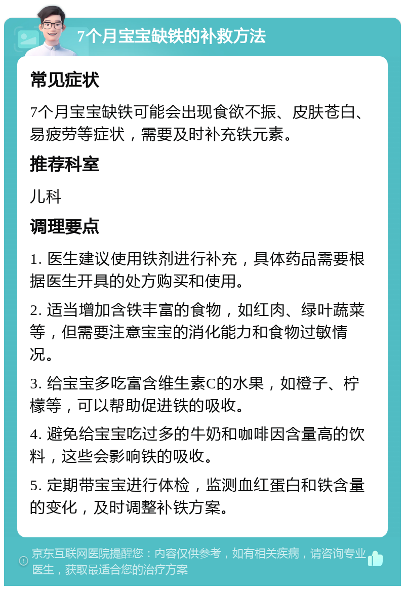 7个月宝宝缺铁的补救方法 常见症状 7个月宝宝缺铁可能会出现食欲不振、皮肤苍白、易疲劳等症状，需要及时补充铁元素。 推荐科室 儿科 调理要点 1. 医生建议使用铁剂进行补充，具体药品需要根据医生开具的处方购买和使用。 2. 适当增加含铁丰富的食物，如红肉、绿叶蔬菜等，但需要注意宝宝的消化能力和食物过敏情况。 3. 给宝宝多吃富含维生素C的水果，如橙子、柠檬等，可以帮助促进铁的吸收。 4. 避免给宝宝吃过多的牛奶和咖啡因含量高的饮料，这些会影响铁的吸收。 5. 定期带宝宝进行体检，监测血红蛋白和铁含量的变化，及时调整补铁方案。