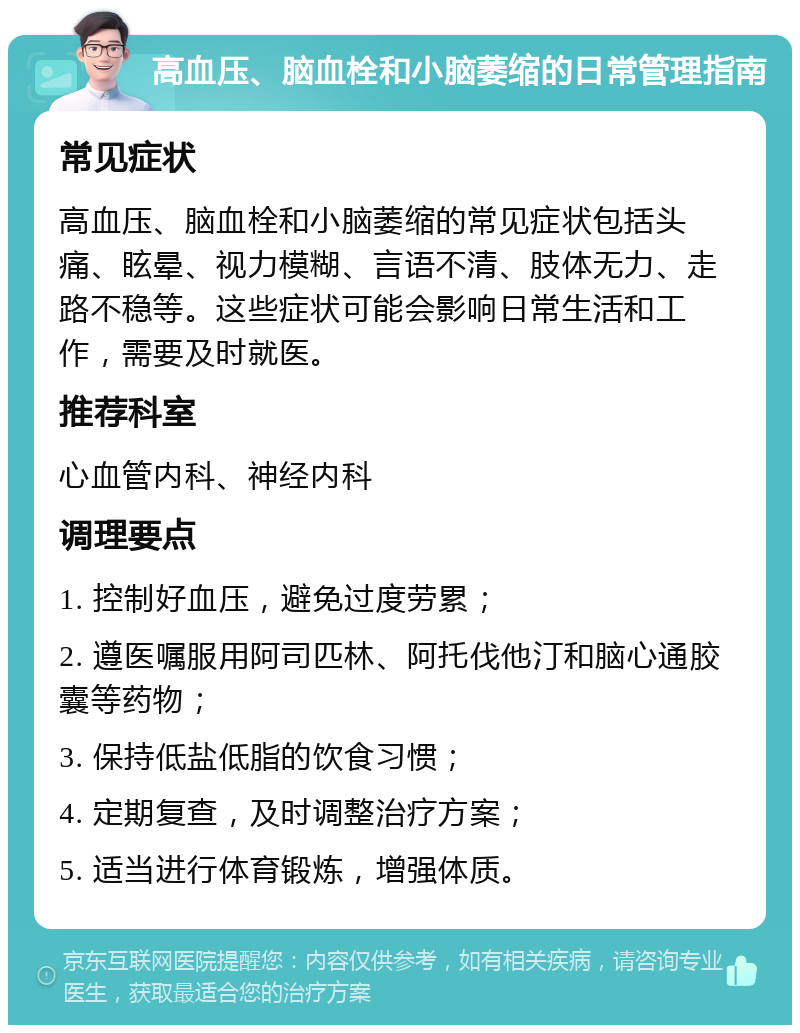 高血压、脑血栓和小脑萎缩的日常管理指南 常见症状 高血压、脑血栓和小脑萎缩的常见症状包括头痛、眩晕、视力模糊、言语不清、肢体无力、走路不稳等。这些症状可能会影响日常生活和工作，需要及时就医。 推荐科室 心血管内科、神经内科 调理要点 1. 控制好血压，避免过度劳累； 2. 遵医嘱服用阿司匹林、阿托伐他汀和脑心通胶囊等药物； 3. 保持低盐低脂的饮食习惯； 4. 定期复查，及时调整治疗方案； 5. 适当进行体育锻炼，增强体质。