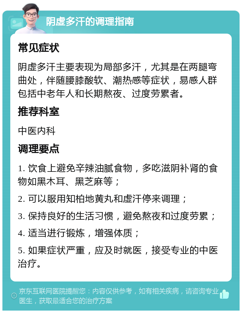 阴虚多汗的调理指南 常见症状 阴虚多汗主要表现为局部多汗，尤其是在两腿弯曲处，伴随腰膝酸软、潮热感等症状，易感人群包括中老年人和长期熬夜、过度劳累者。 推荐科室 中医内科 调理要点 1. 饮食上避免辛辣油腻食物，多吃滋阴补肾的食物如黑木耳、黑芝麻等； 2. 可以服用知柏地黄丸和虚汗停来调理； 3. 保持良好的生活习惯，避免熬夜和过度劳累； 4. 适当进行锻炼，增强体质； 5. 如果症状严重，应及时就医，接受专业的中医治疗。