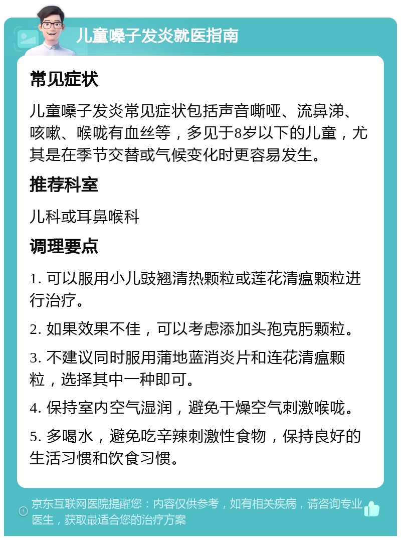 儿童嗓子发炎就医指南 常见症状 儿童嗓子发炎常见症状包括声音嘶哑、流鼻涕、咳嗽、喉咙有血丝等，多见于8岁以下的儿童，尤其是在季节交替或气候变化时更容易发生。 推荐科室 儿科或耳鼻喉科 调理要点 1. 可以服用小儿豉翘清热颗粒或莲花清瘟颗粒进行治疗。 2. 如果效果不佳，可以考虑添加头孢克肟颗粒。 3. 不建议同时服用蒲地蓝消炎片和连花清瘟颗粒，选择其中一种即可。 4. 保持室内空气湿润，避免干燥空气刺激喉咙。 5. 多喝水，避免吃辛辣刺激性食物，保持良好的生活习惯和饮食习惯。