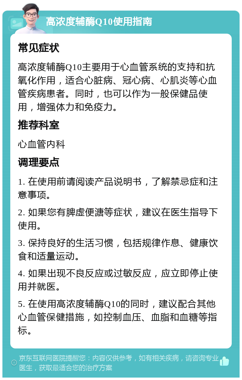 高浓度辅酶Q10使用指南 常见症状 高浓度辅酶Q10主要用于心血管系统的支持和抗氧化作用，适合心脏病、冠心病、心肌炎等心血管疾病患者。同时，也可以作为一般保健品使用，增强体力和免疫力。 推荐科室 心血管内科 调理要点 1. 在使用前请阅读产品说明书，了解禁忌症和注意事项。 2. 如果您有脾虚便溏等症状，建议在医生指导下使用。 3. 保持良好的生活习惯，包括规律作息、健康饮食和适量运动。 4. 如果出现不良反应或过敏反应，应立即停止使用并就医。 5. 在使用高浓度辅酶Q10的同时，建议配合其他心血管保健措施，如控制血压、血脂和血糖等指标。