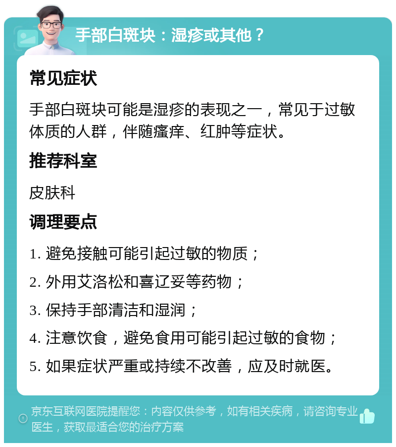 手部白斑块：湿疹或其他？ 常见症状 手部白斑块可能是湿疹的表现之一，常见于过敏体质的人群，伴随瘙痒、红肿等症状。 推荐科室 皮肤科 调理要点 1. 避免接触可能引起过敏的物质； 2. 外用艾洛松和喜辽妥等药物； 3. 保持手部清洁和湿润； 4. 注意饮食，避免食用可能引起过敏的食物； 5. 如果症状严重或持续不改善，应及时就医。