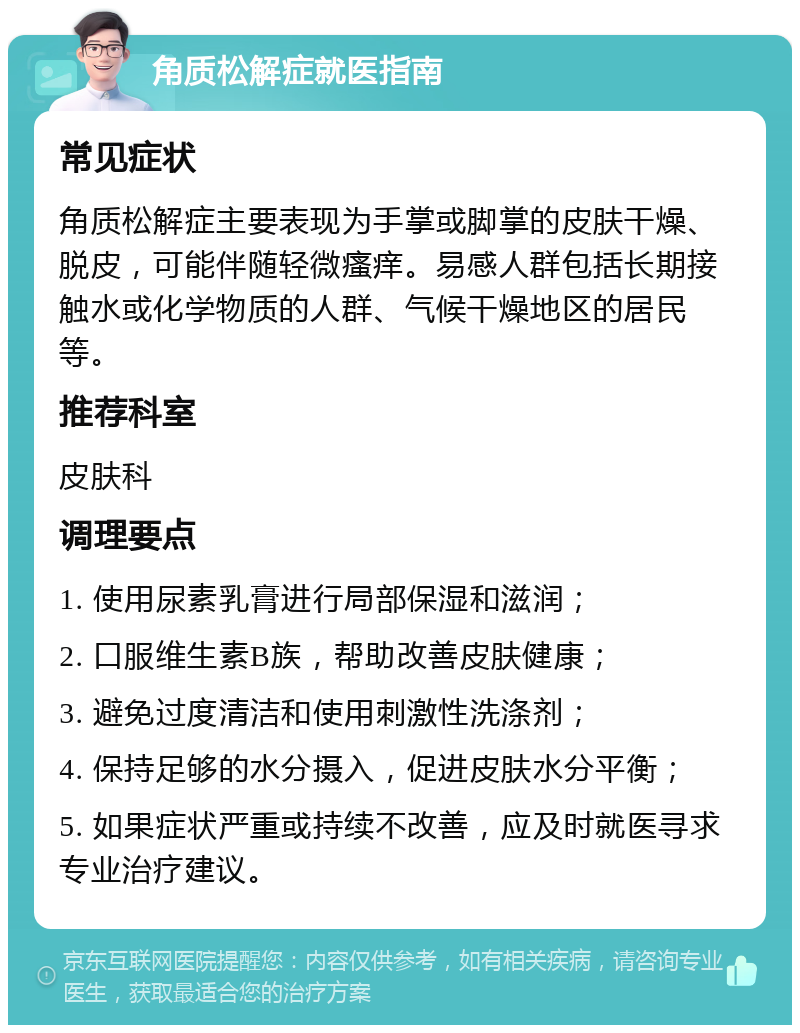 角质松解症就医指南 常见症状 角质松解症主要表现为手掌或脚掌的皮肤干燥、脱皮，可能伴随轻微瘙痒。易感人群包括长期接触水或化学物质的人群、气候干燥地区的居民等。 推荐科室 皮肤科 调理要点 1. 使用尿素乳膏进行局部保湿和滋润； 2. 口服维生素B族，帮助改善皮肤健康； 3. 避免过度清洁和使用刺激性洗涤剂； 4. 保持足够的水分摄入，促进皮肤水分平衡； 5. 如果症状严重或持续不改善，应及时就医寻求专业治疗建议。