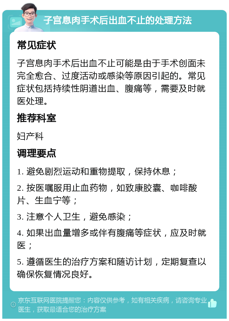 子宫息肉手术后出血不止的处理方法 常见症状 子宫息肉手术后出血不止可能是由于手术创面未完全愈合、过度活动或感染等原因引起的。常见症状包括持续性阴道出血、腹痛等，需要及时就医处理。 推荐科室 妇产科 调理要点 1. 避免剧烈运动和重物提取，保持休息； 2. 按医嘱服用止血药物，如致康胶囊、咖啡酸片、生血宁等； 3. 注意个人卫生，避免感染； 4. 如果出血量增多或伴有腹痛等症状，应及时就医； 5. 遵循医生的治疗方案和随访计划，定期复查以确保恢复情况良好。