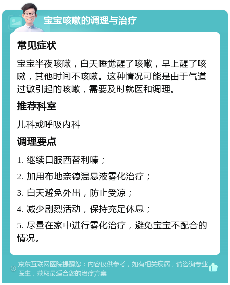 宝宝咳嗽的调理与治疗 常见症状 宝宝半夜咳嗽，白天睡觉醒了咳嗽，早上醒了咳嗽，其他时间不咳嗽。这种情况可能是由于气道过敏引起的咳嗽，需要及时就医和调理。 推荐科室 儿科或呼吸内科 调理要点 1. 继续口服西替利嗪； 2. 加用布地奈德混悬液雾化治疗； 3. 白天避免外出，防止受凉； 4. 减少剧烈活动，保持充足休息； 5. 尽量在家中进行雾化治疗，避免宝宝不配合的情况。