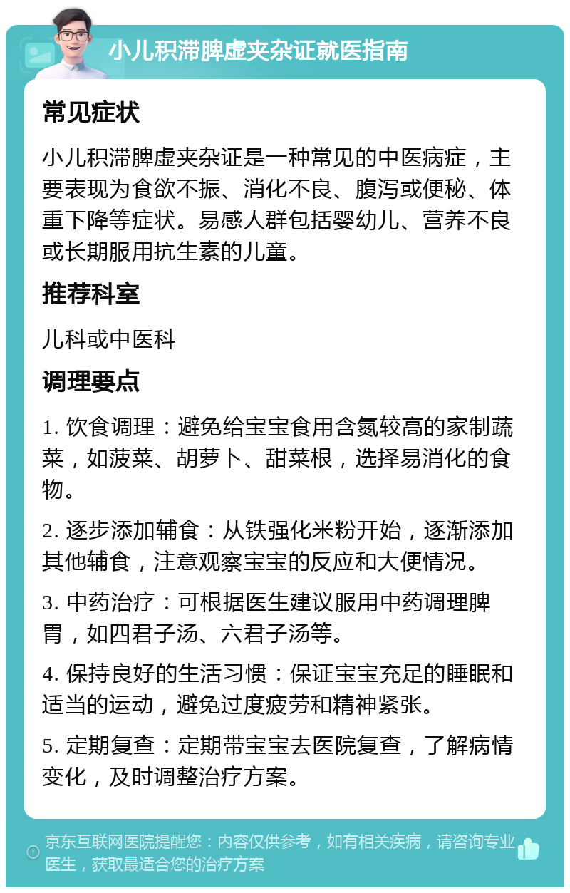 小儿积滞脾虚夹杂证就医指南 常见症状 小儿积滞脾虚夹杂证是一种常见的中医病症，主要表现为食欲不振、消化不良、腹泻或便秘、体重下降等症状。易感人群包括婴幼儿、营养不良或长期服用抗生素的儿童。 推荐科室 儿科或中医科 调理要点 1. 饮食调理：避免给宝宝食用含氮较高的家制蔬菜，如菠菜、胡萝卜、甜菜根，选择易消化的食物。 2. 逐步添加辅食：从铁强化米粉开始，逐渐添加其他辅食，注意观察宝宝的反应和大便情况。 3. 中药治疗：可根据医生建议服用中药调理脾胃，如四君子汤、六君子汤等。 4. 保持良好的生活习惯：保证宝宝充足的睡眠和适当的运动，避免过度疲劳和精神紧张。 5. 定期复查：定期带宝宝去医院复查，了解病情变化，及时调整治疗方案。