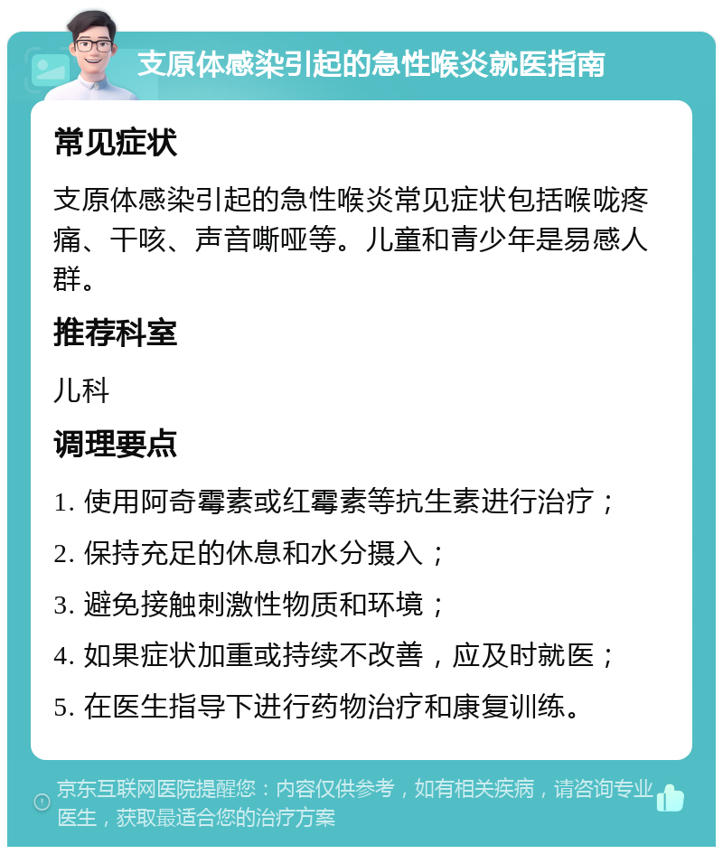 支原体感染引起的急性喉炎就医指南 常见症状 支原体感染引起的急性喉炎常见症状包括喉咙疼痛、干咳、声音嘶哑等。儿童和青少年是易感人群。 推荐科室 儿科 调理要点 1. 使用阿奇霉素或红霉素等抗生素进行治疗； 2. 保持充足的休息和水分摄入； 3. 避免接触刺激性物质和环境； 4. 如果症状加重或持续不改善，应及时就医； 5. 在医生指导下进行药物治疗和康复训练。