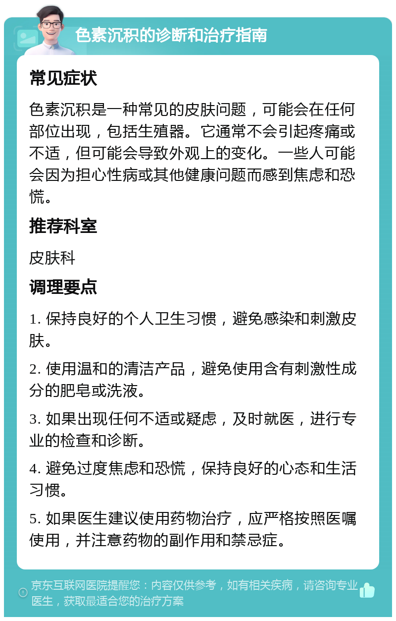 色素沉积的诊断和治疗指南 常见症状 色素沉积是一种常见的皮肤问题，可能会在任何部位出现，包括生殖器。它通常不会引起疼痛或不适，但可能会导致外观上的变化。一些人可能会因为担心性病或其他健康问题而感到焦虑和恐慌。 推荐科室 皮肤科 调理要点 1. 保持良好的个人卫生习惯，避免感染和刺激皮肤。 2. 使用温和的清洁产品，避免使用含有刺激性成分的肥皂或洗液。 3. 如果出现任何不适或疑虑，及时就医，进行专业的检查和诊断。 4. 避免过度焦虑和恐慌，保持良好的心态和生活习惯。 5. 如果医生建议使用药物治疗，应严格按照医嘱使用，并注意药物的副作用和禁忌症。