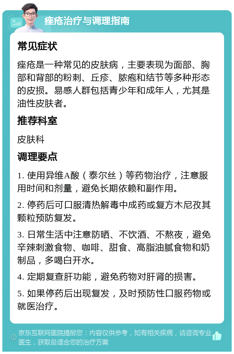 痤疮治疗与调理指南 常见症状 痤疮是一种常见的皮肤病，主要表现为面部、胸部和背部的粉刺、丘疹、脓疱和结节等多种形态的皮损。易感人群包括青少年和成年人，尤其是油性皮肤者。 推荐科室 皮肤科 调理要点 1. 使用异维A酸（泰尔丝）等药物治疗，注意服用时间和剂量，避免长期依赖和副作用。 2. 停药后可口服清热解毒中成药或复方木尼孜其颗粒预防复发。 3. 日常生活中注意防晒、不饮酒、不熬夜，避免辛辣刺激食物、咖啡、甜食、高脂油腻食物和奶制品，多喝白开水。 4. 定期复查肝功能，避免药物对肝肾的损害。 5. 如果停药后出现复发，及时预防性口服药物或就医治疗。